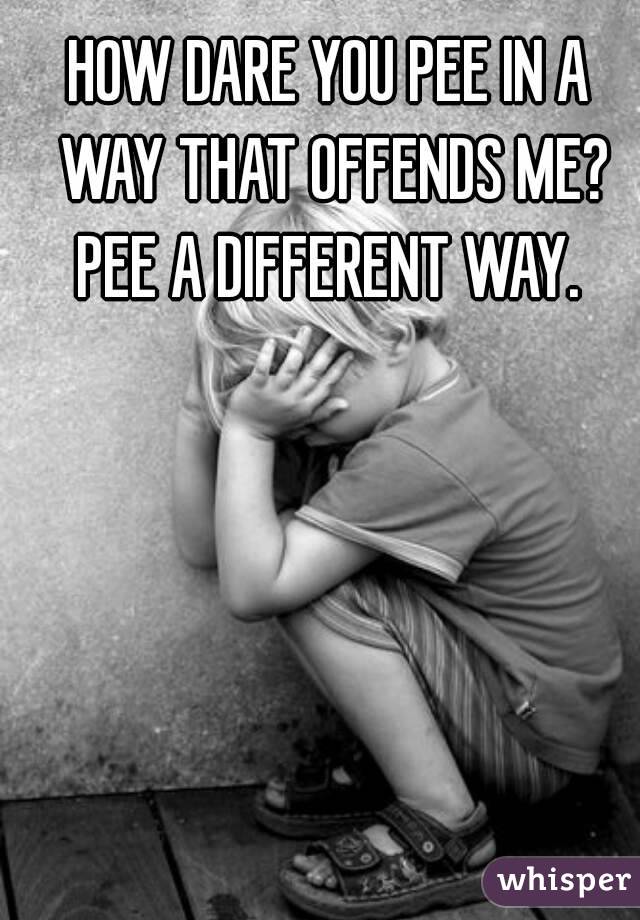 HOW DARE YOU PEE IN A WAY THAT OFFENDS ME? PEE A DIFFERENT WAY. 