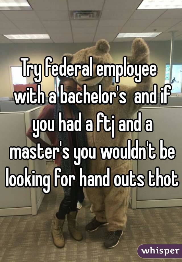 Try federal employee  with a bachelor's  and if you had a ftj and a master's you wouldn't be looking for hand outs thot