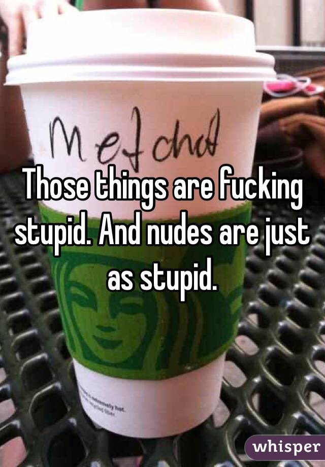 Those things are fucking stupid. And nudes are just as stupid. 