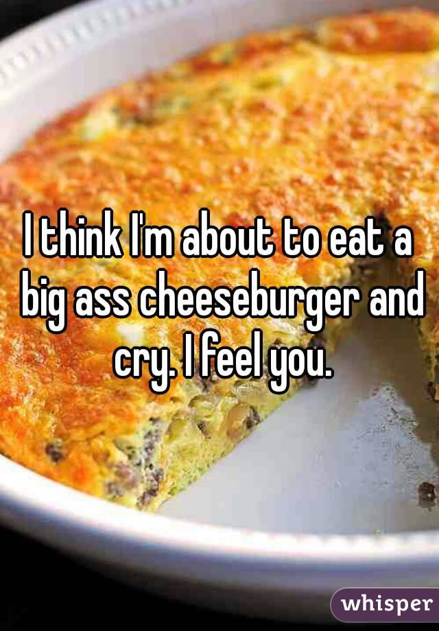 I think I'm about to eat a big ass cheeseburger and cry. I feel you.