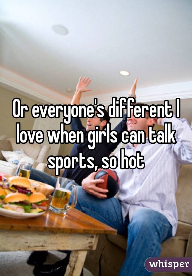 Or everyone's different I love when girls can talk sports, so hot