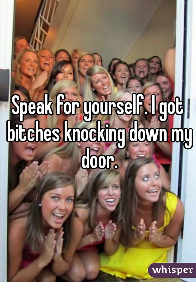 Speak for yourself. I got bitches knocking down my door.
