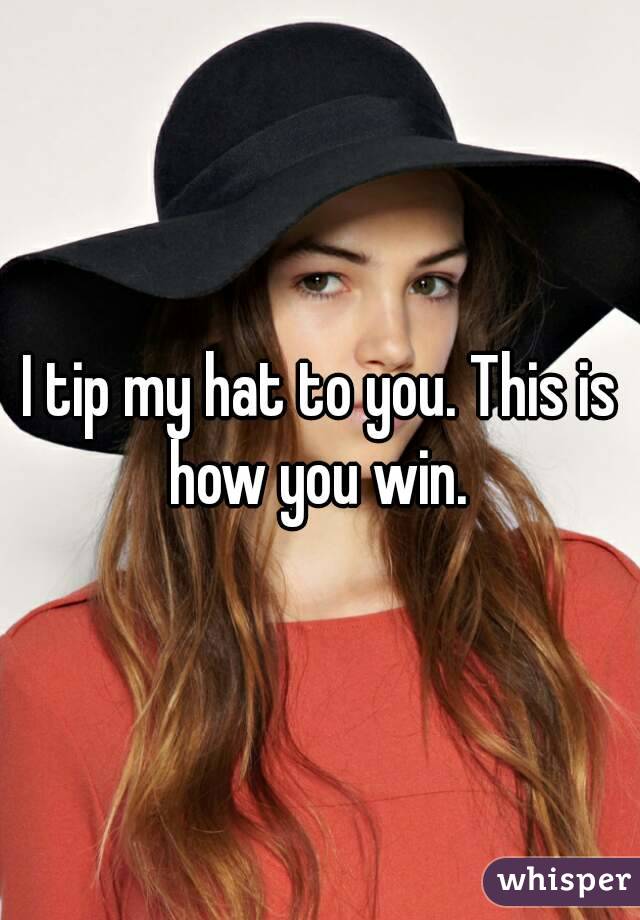 I tip my hat to you. This is how you win. 