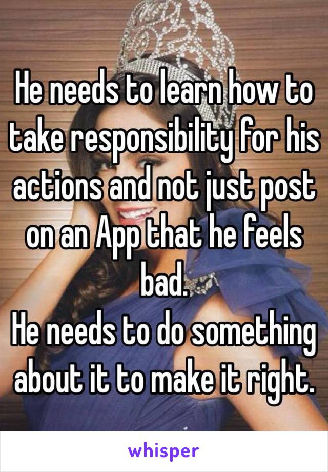 He needs to learn how to take responsibility for his actions and not just post on an App that he feels bad.
He needs to do something about it to make it right.