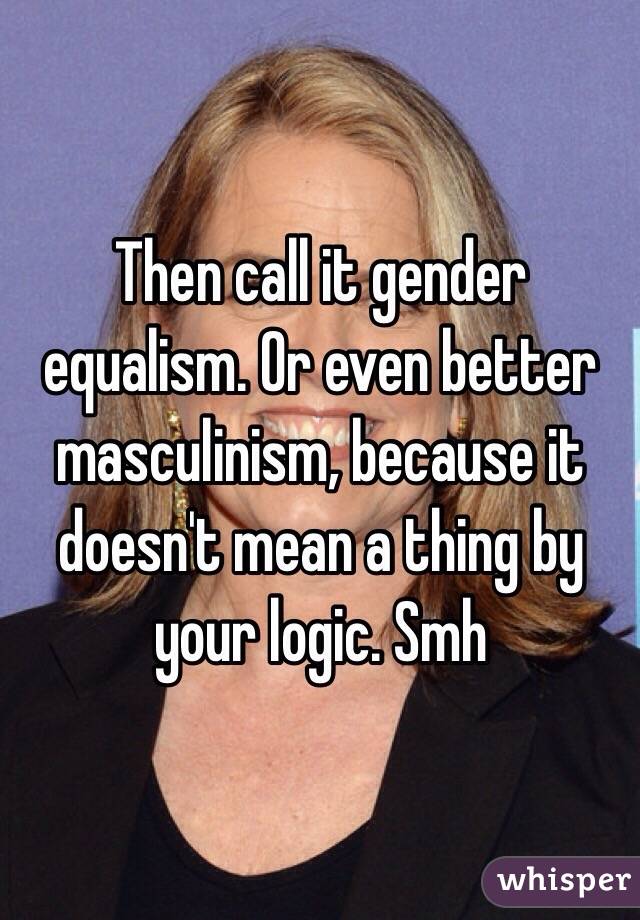 Then call it gender equalism. Or even better masculinism, because it doesn't mean a thing by your logic. Smh