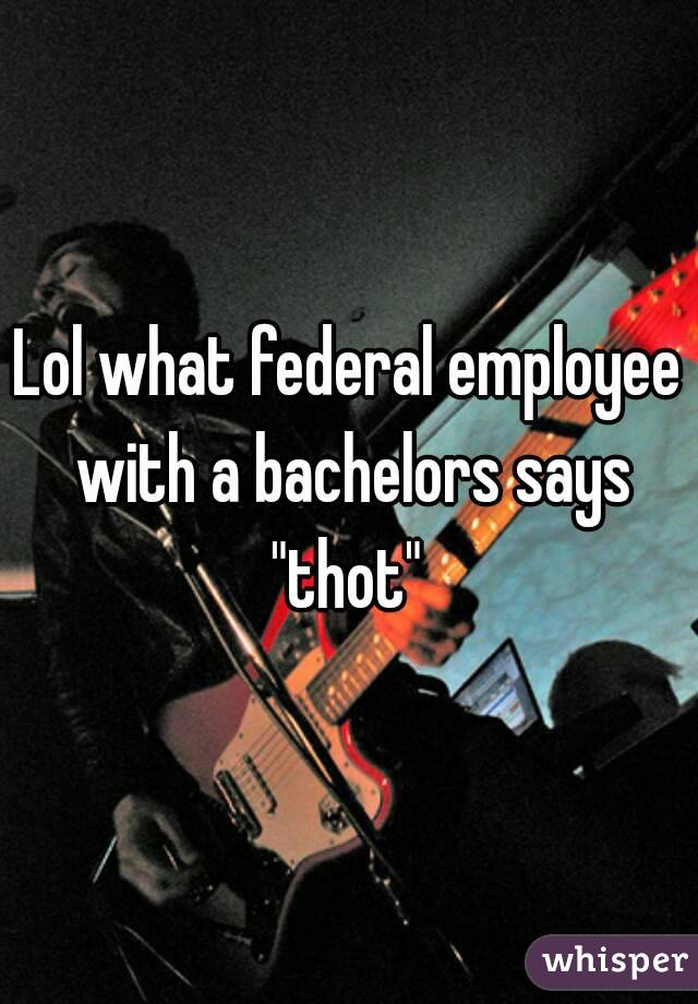 Lol what federal employee with a bachelors says "thot" 