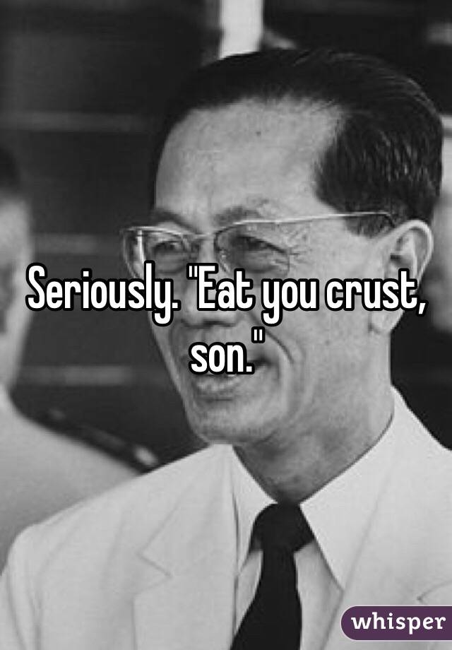 Seriously. "Eat you crust, son."