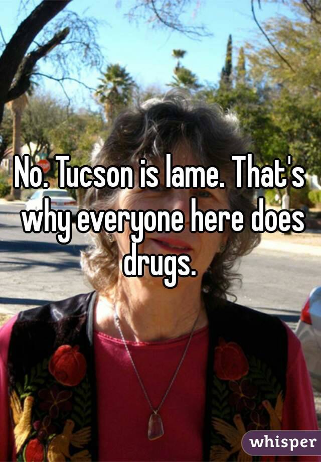 No. Tucson is lame. That's why everyone here does drugs. 