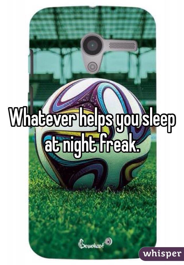 Whatever helps you sleep at night freak. 