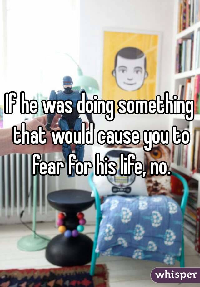 If he was doing something that would cause you to fear for his life, no.