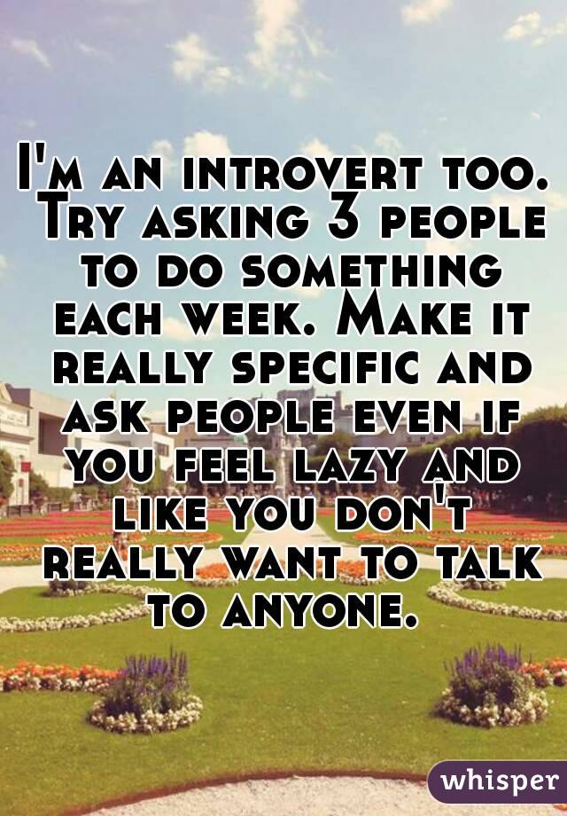 I'm an introvert too. Try asking 3 people to do something each week. Make it really specific and ask people even if you feel lazy and like you don't really want to talk to anyone. 