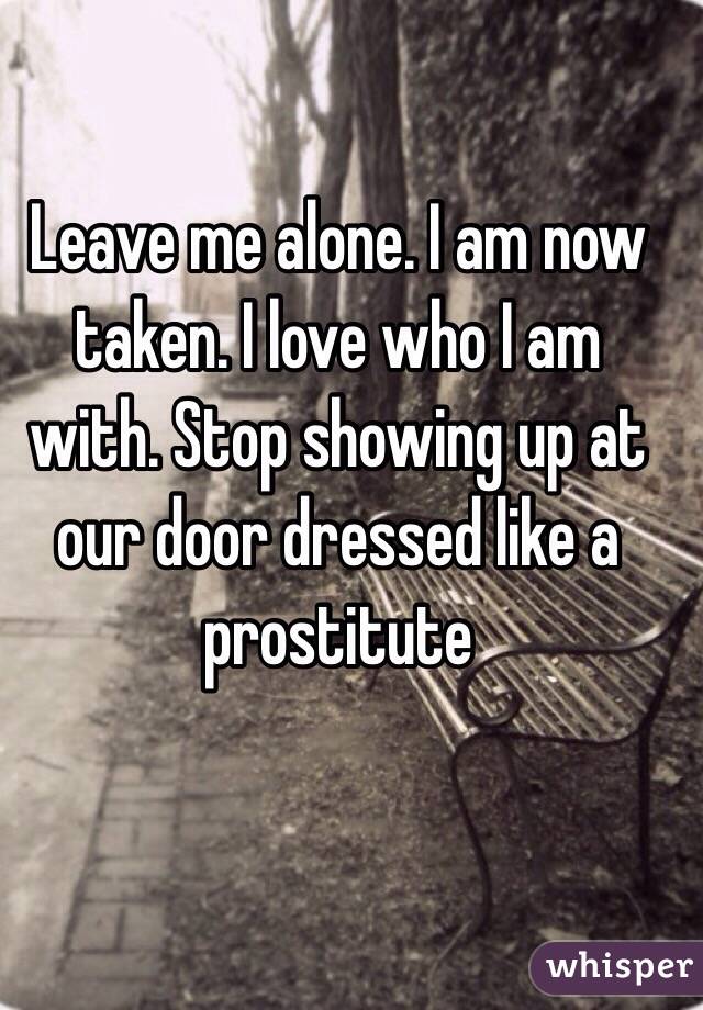 Leave me alone. I am now taken. I love who I am with. Stop showing up at our door dressed like a prostitute 