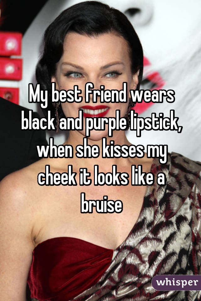 My best friend wears black and purple lipstick, when she kisses my cheek it looks like a bruise