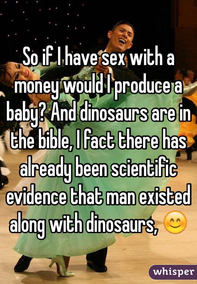 So if I have sex with a money would I produce a baby? And dinosaurs are in the bible, I fact there has already been scientific evidence that man existed along with dinosaurs, 😊