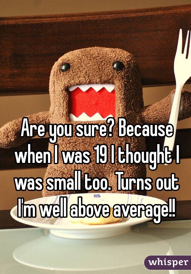 Are you sure? Because when I was 19 I thought I was small too. Turns out I'm well above average!!
