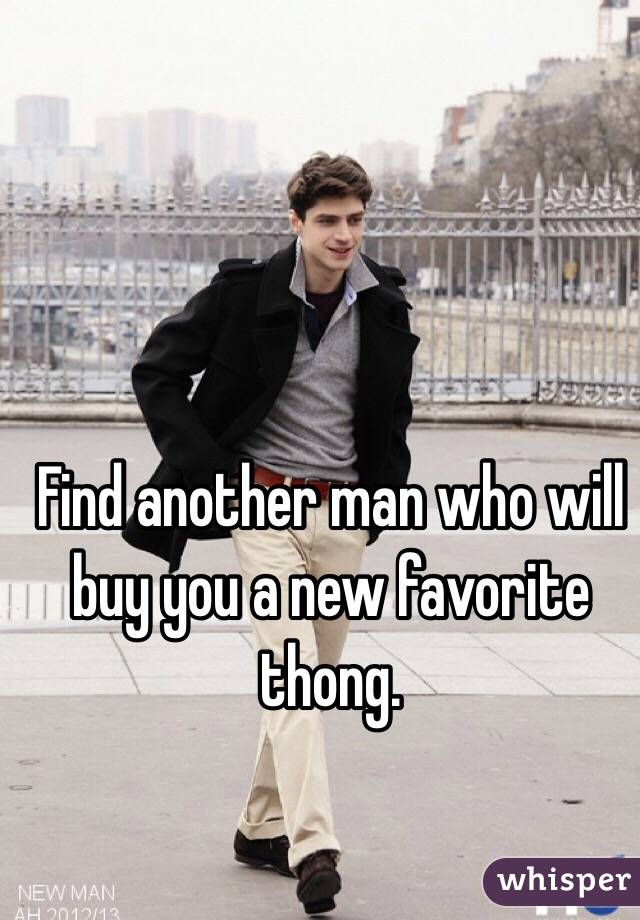 Find another man who will buy you a new favorite thong. 