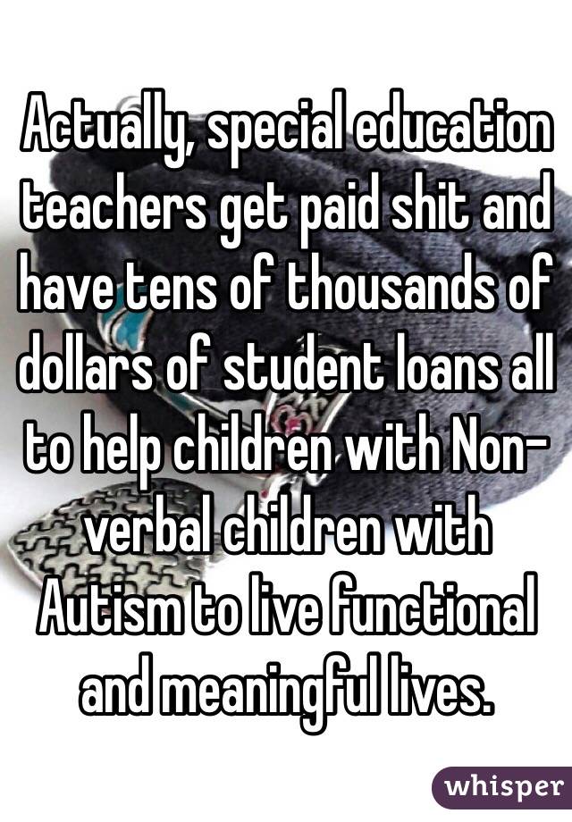 Actually, special education teachers get paid shit and have tens of thousands of dollars of student loans all to help children with Non-verbal children with Autism to live functional and meaningful lives.