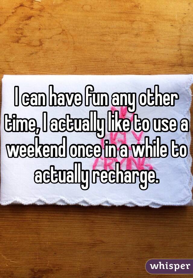 I can have fun any other time, I actually like to use a weekend once in a while to actually recharge.