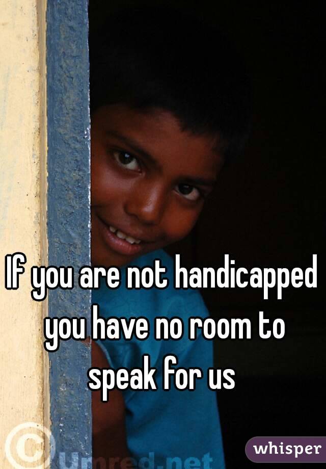 If you are not handicapped you have no room to speak for us 
