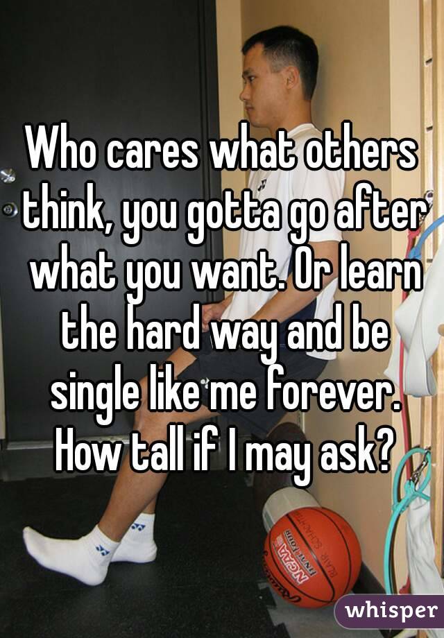 Who cares what others think, you gotta go after what you want. Or learn the hard way and be single like me forever. How tall if I may ask?