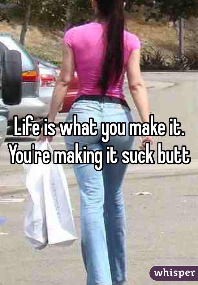 Life is what you make it. You're making it suck butt