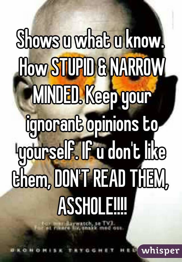 Shows u what u know. How STUPID & NARROW MINDED. Keep your ignorant opinions to yourself. If u don't like them, DON'T READ THEM,  ASSHOLE!!!!