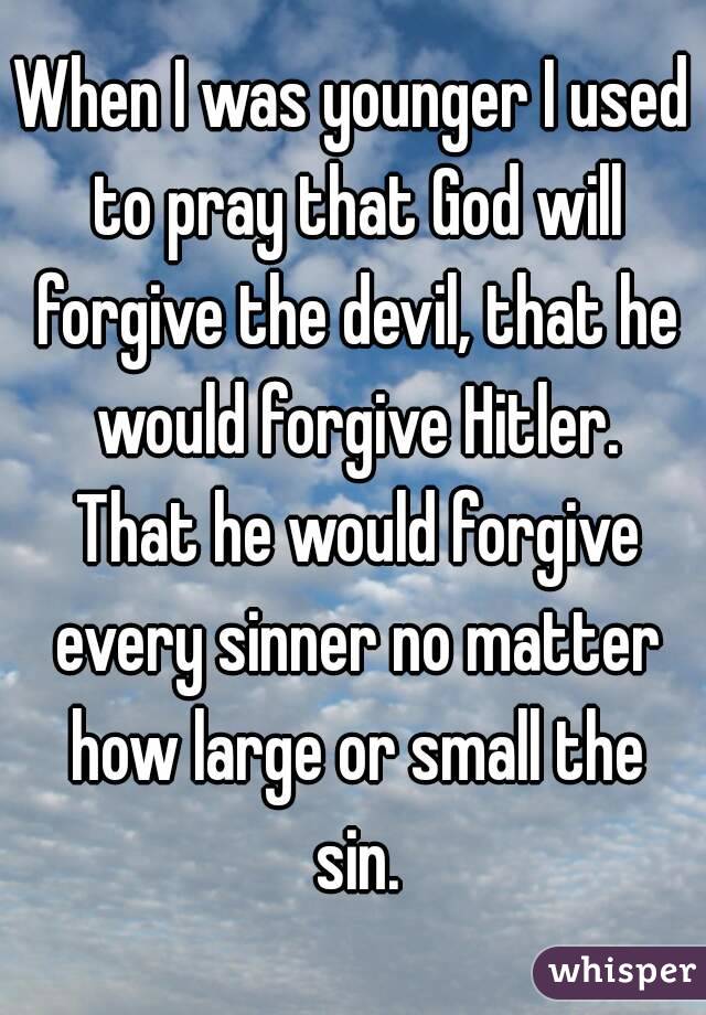 When I was younger I used to pray that God will forgive the devil, that he would forgive Hitler. That he would forgive every sinner no matter how large or small the sin.