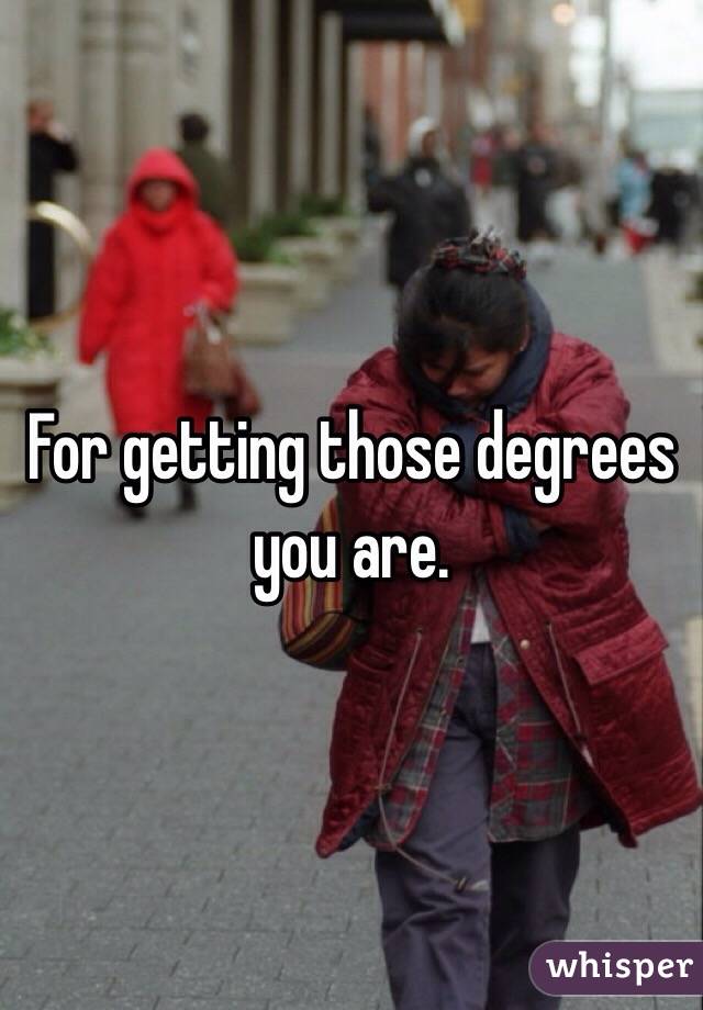 For getting those degrees you are. 