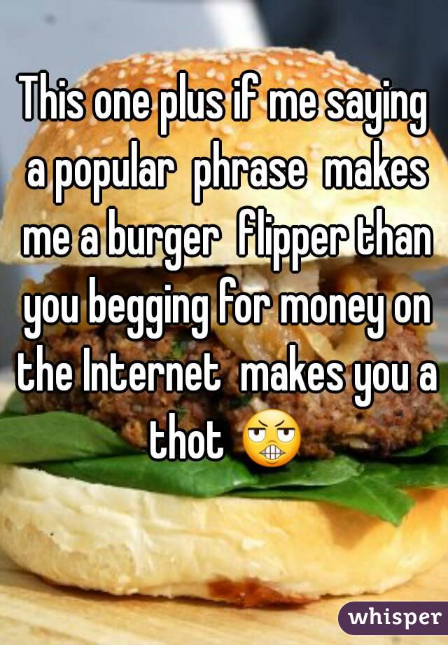 This one plus if me saying a popular  phrase  makes me a burger  flipper than you begging for money on the Internet  makes you a thot 😬 