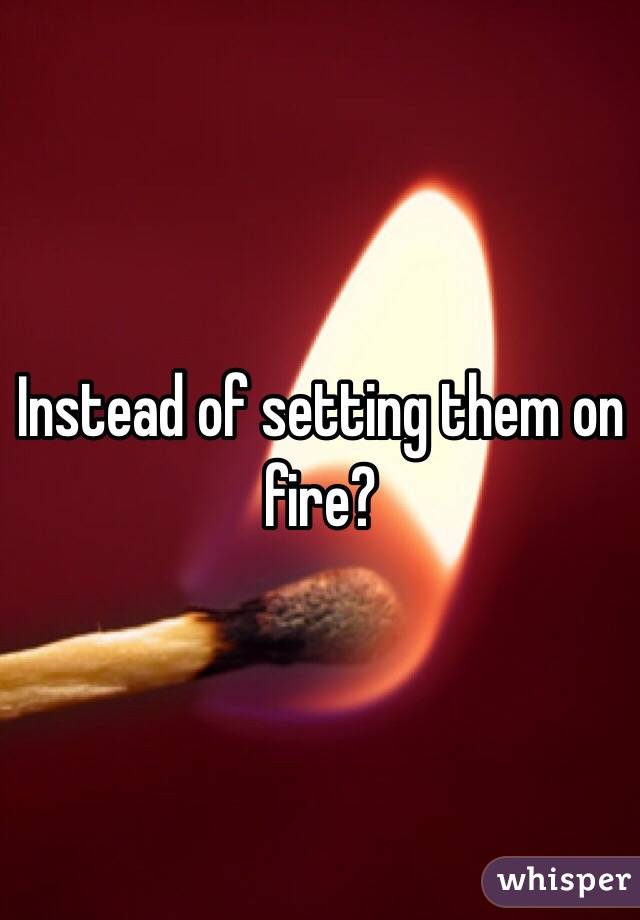Instead of setting them on fire?