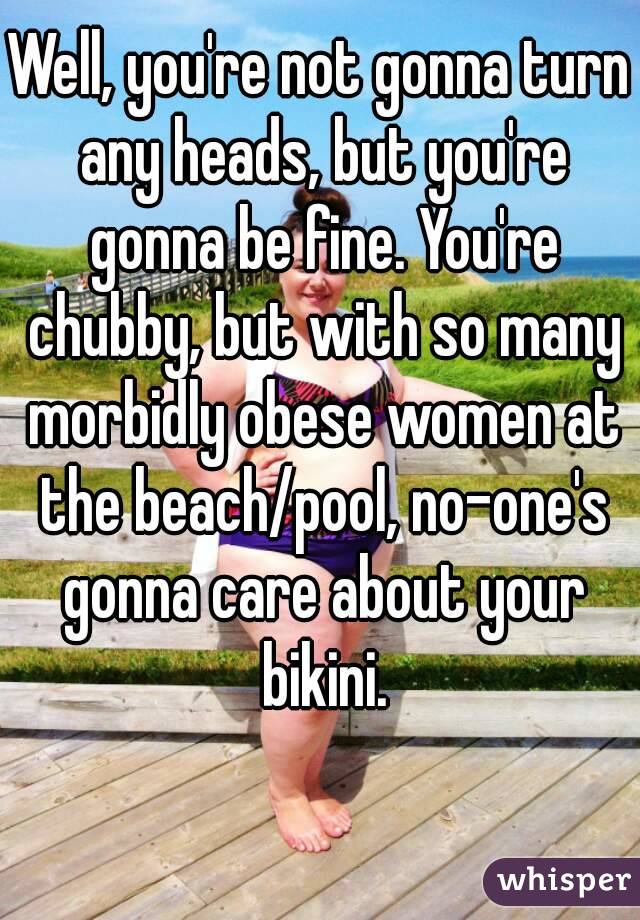 Well, you're not gonna turn any heads, but you're gonna be fine. You're chubby, but with so many morbidly obese women at the beach/pool, no-one's gonna care about your bikini.
