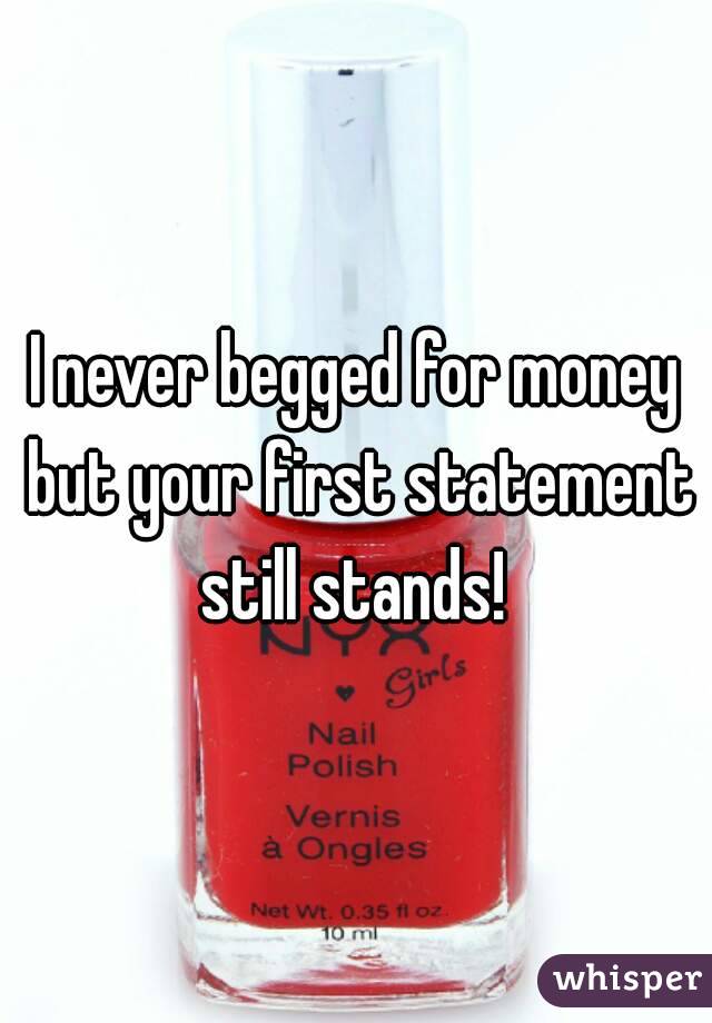 I never begged for money but your first statement still stands! 