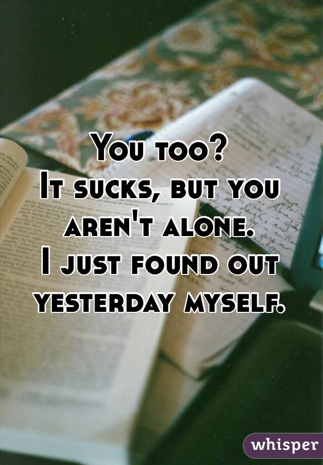 You too?
It sucks, but you aren't alone. 
I just found out yesterday myself. 