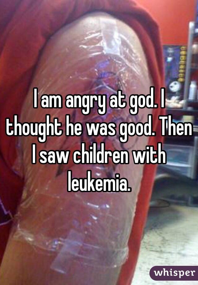 I am angry at god. I thought he was good. Then I saw children with leukemia.