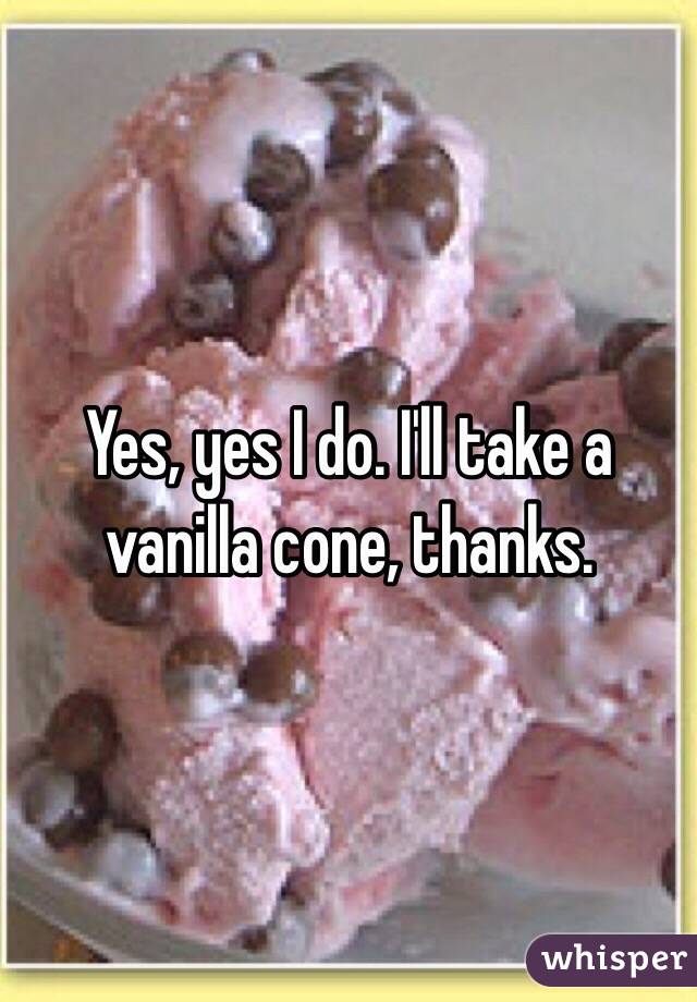 Yes, yes I do. I'll take a vanilla cone, thanks.