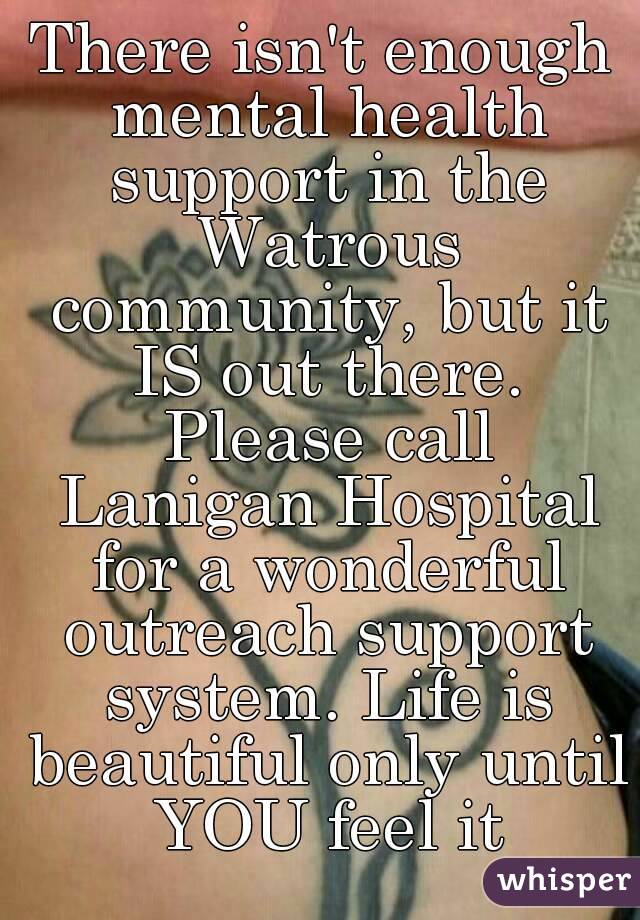 There isn't enough mental health support in the Watrous community, but it IS out there. Please call Lanigan Hospital for a wonderful outreach support system. Life is beautiful only until YOU feel it