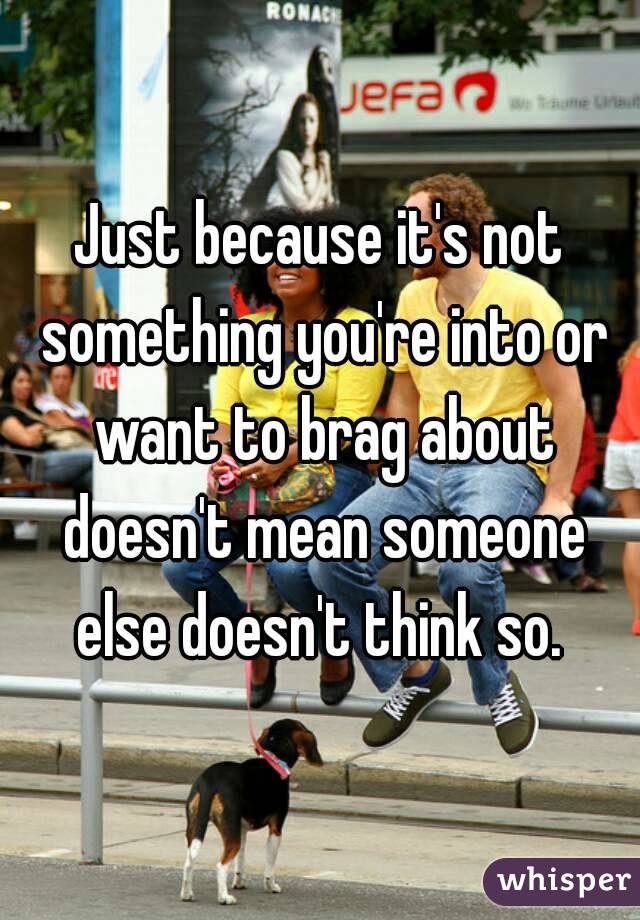 Just because it's not something you're into or want to brag about doesn't mean someone else doesn't think so. 