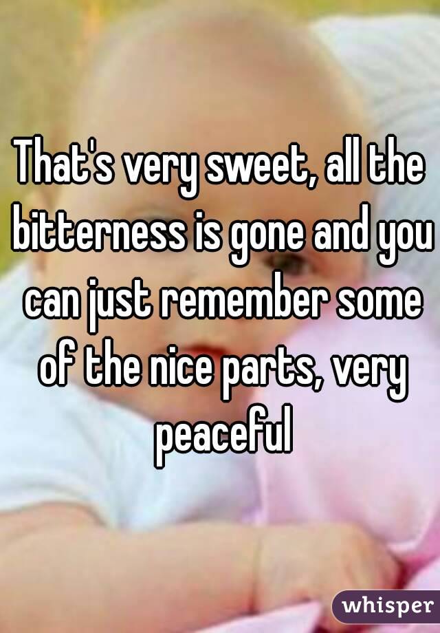That's very sweet, all the bitterness is gone and you can just remember some of the nice parts, very peaceful