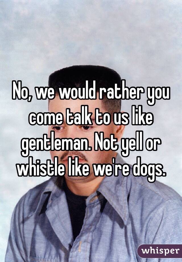 No, we would rather you come talk to us like gentleman. Not yell or whistle like we're dogs.