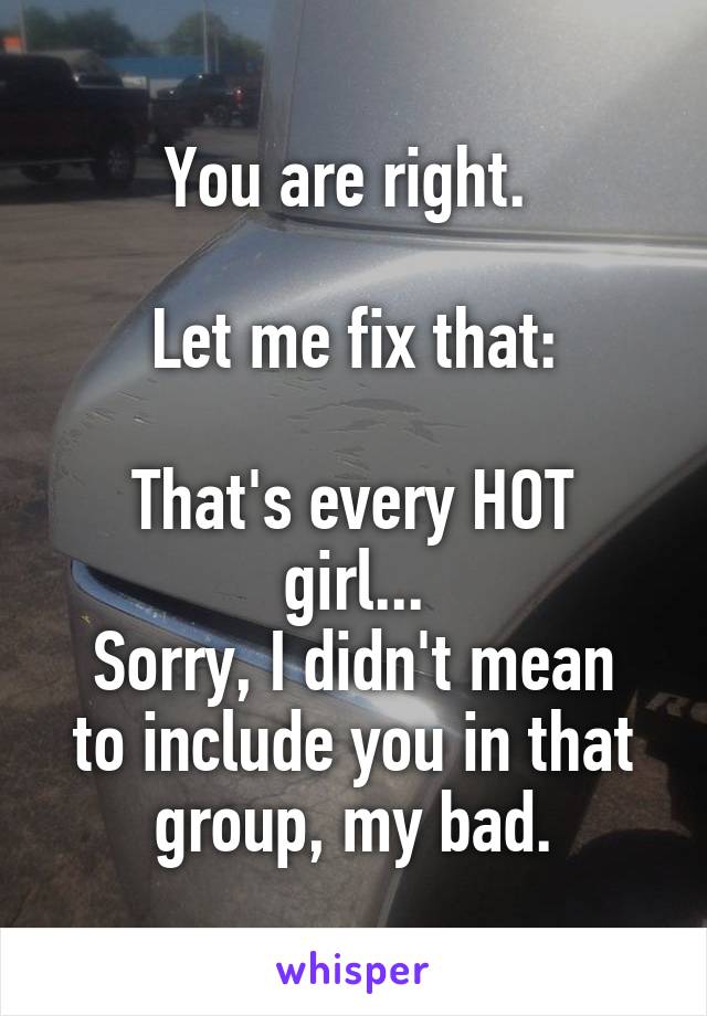 You are right. 

Let me fix that:

That's every HOT girl...
Sorry, I didn't mean to include you in that group, my bad.