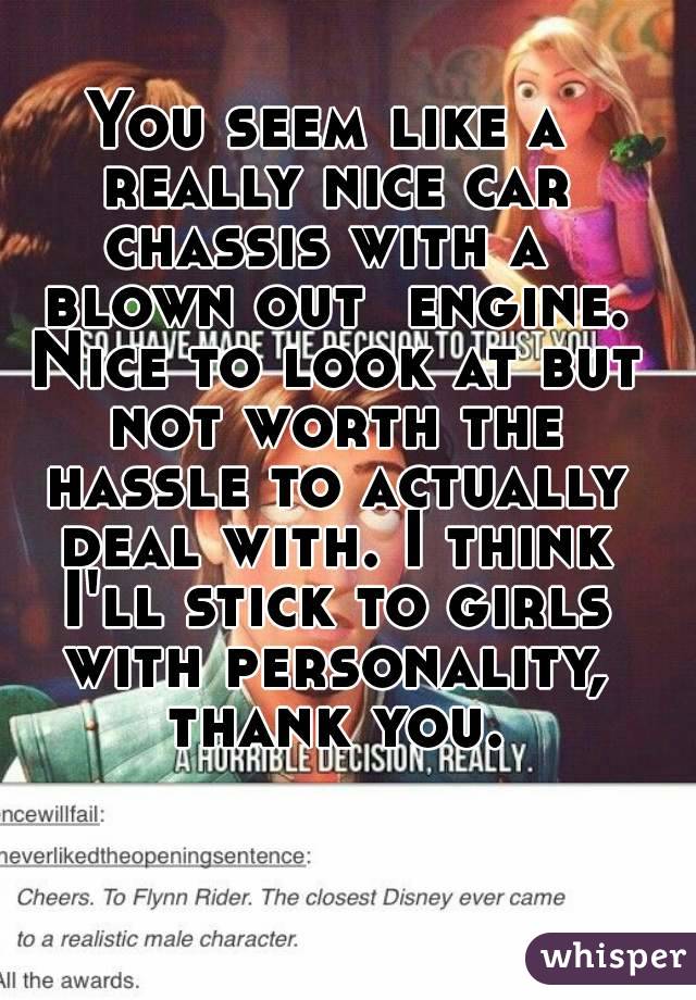 You seem like a really nice car chassis with a  blown out  engine. Nice to look at but not worth the hassle to actually deal with. I think I'll stick to girls with personality, thank you.