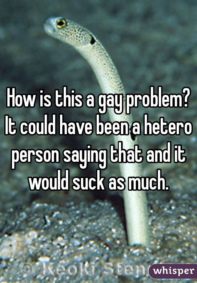 How is this a gay problem? It could have been a hetero person saying that and it would suck as much. 