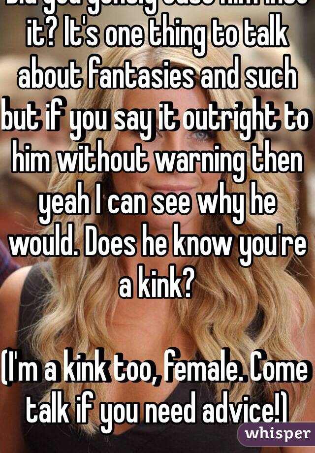 Did you gently ease him into it? It's one thing to talk about fantasies and such but if you say it outright to him without warning then yeah I can see why he would. Does he know you're a kink? 

(I'm a kink too, female. Come talk if you need advice!) 