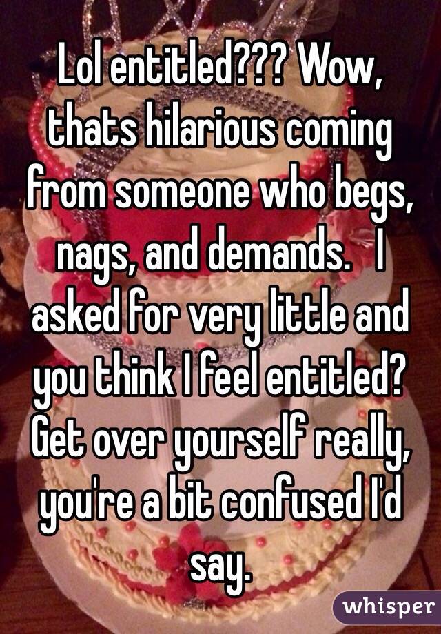 Lol entitled??? Wow, thats hilarious coming from someone who begs, nags, and demands.   I asked for very little and you think I feel entitled? Get over yourself really, you're a bit confused I'd say.