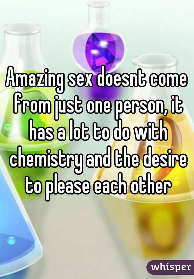 Amazing sex doesnt come from just one person, it has a lot to do with chemistry and the desire to please each other