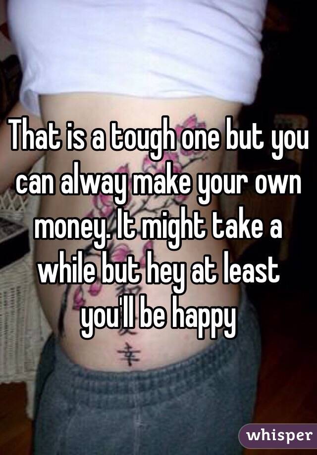 That is a tough one but you can alway make your own money. It might take a while but hey at least you'll be happy 