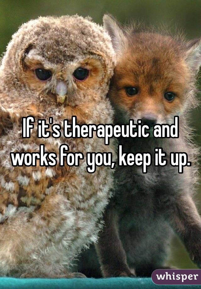 If it's therapeutic and works for you, keep it up.