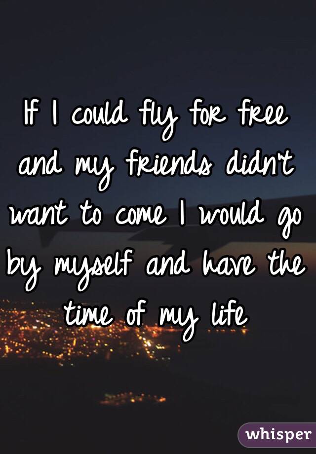 If I could fly for free and my friends didn't want to come I would go by myself and have the time of my life