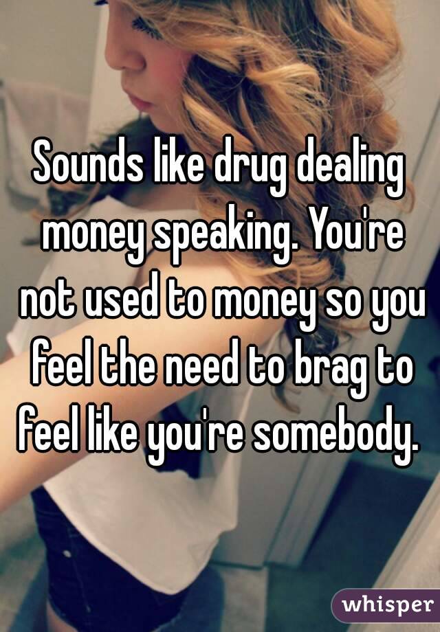 Sounds like drug dealing money speaking. You're not used to money so you feel the need to brag to feel like you're somebody. 