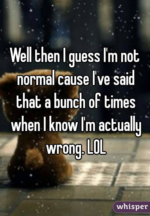 Well then I guess I'm not normal cause I've said that a bunch of times when I know I'm actually wrong. LOL